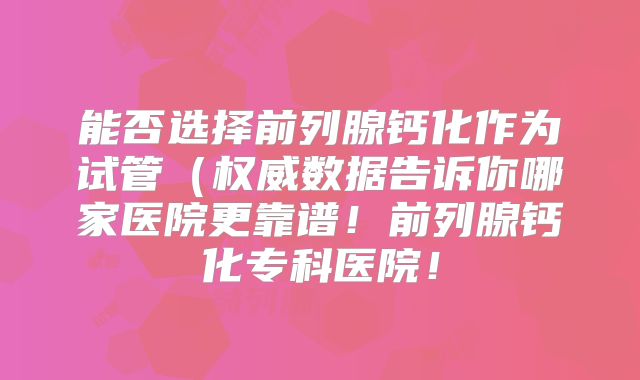 能否选择前列腺钙化作为试管(权威数据告诉你哪家医院更靠谱!前列腺钙化专科医院!
