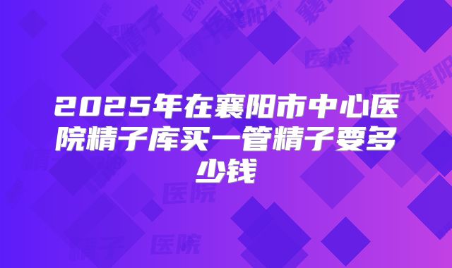 2025年在襄阳市中心医院精子库买一管精子要多少钱