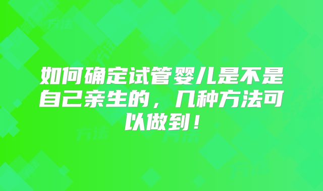 如何确定试管婴儿是不是自己亲生的，几种方法可以做到！