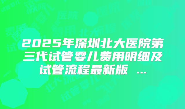 2025年深圳北大医院第三代试管婴儿费用明细及试管流程最新版 ...