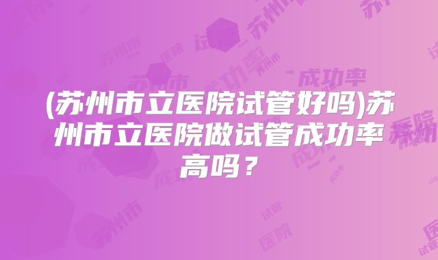 (苏州市立医院试管好吗)苏州市立医院做试管成功率高吗？
