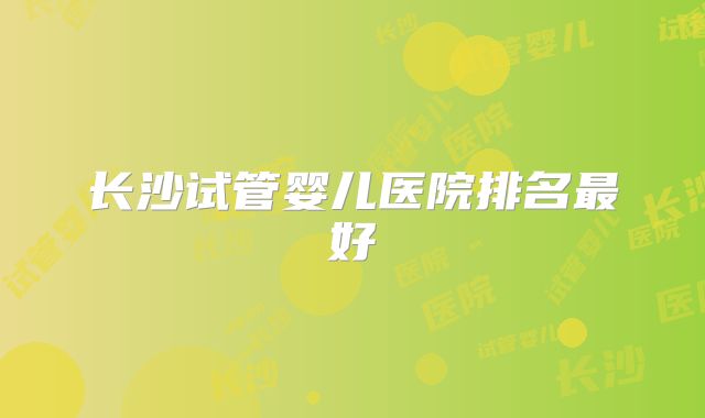 长沙试管婴儿医院排名最好