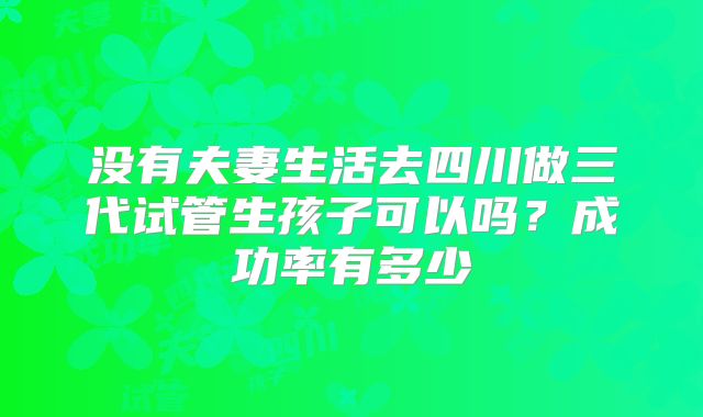 没有夫妻生活去四川做三代试管生孩子可以吗？成功率有多少