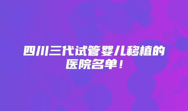 四川三代试管婴儿移植的医院名单！