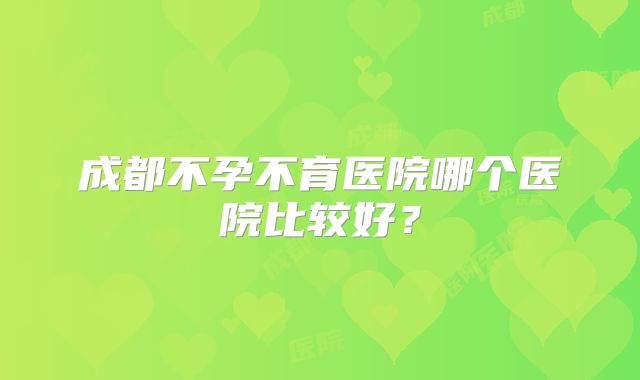 成都不孕不育医院哪个医院比较好？