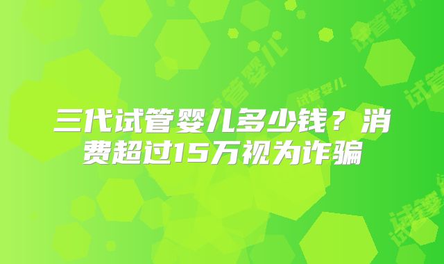 三代试管婴儿多少钱？消费超过15万视为诈骗