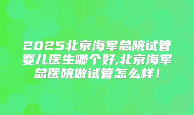 2025北京海军总院试管婴儿医生哪个好,北京海军总医院做试管怎么样!