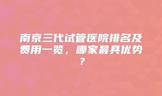 南京三代试管医院排名及费用一览,哪家最具优势?