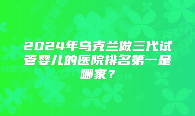 2024年乌克兰做三代试管婴儿的医院排名第一是哪家？