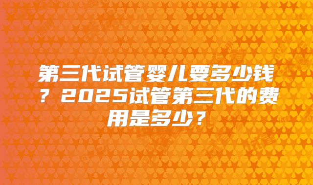 第三代试管婴儿要多少钱？2025试管第三代的费用是多少？