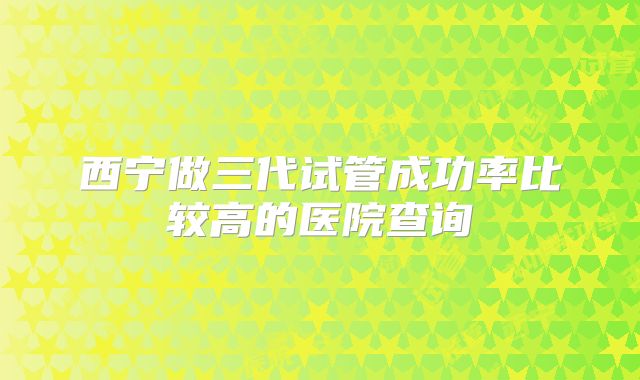 西宁做三代试管成功率比较高的医院查询