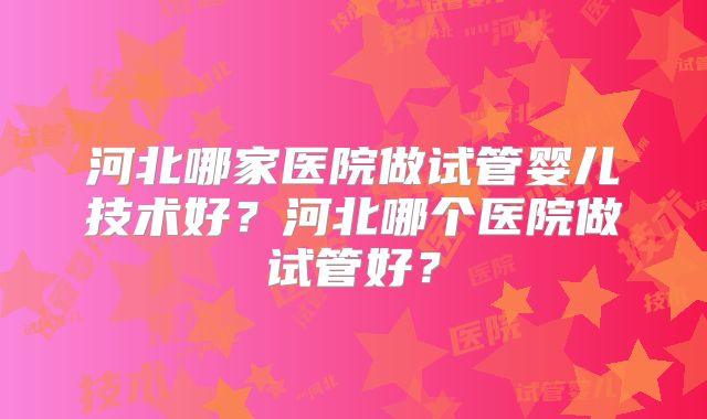 河北哪家医院做试管婴儿技术好?河北哪个医院做试管好?