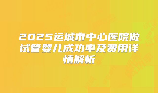2025运城市中心医院做试管婴儿成功率及费用详情解析
