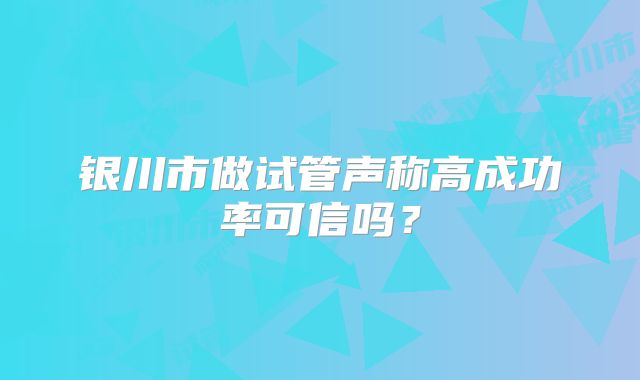 银川市做试管声称高成功率可信吗?