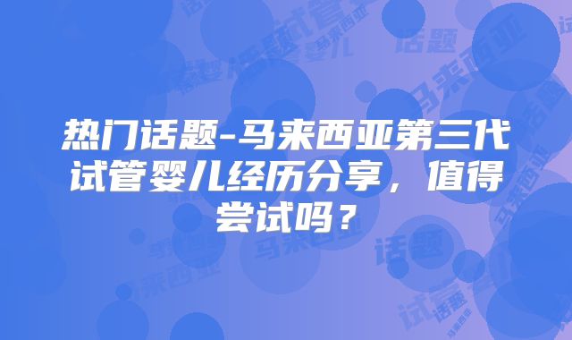 热门话题-马来西亚第三代试管婴儿经历分享,值得尝试吗?