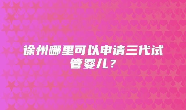 徐州哪里可以申请三代试管婴儿？