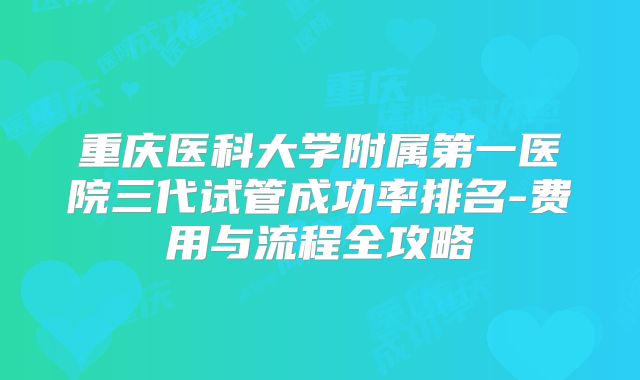 重庆医科大学附属第一医院三代试管成功率排名-费用与流程全攻略