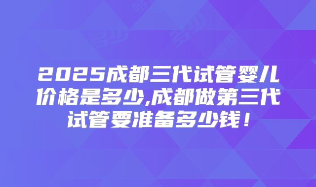 2025成都三代试管婴儿价格是多少,成都做第三代试管要准备多少钱!