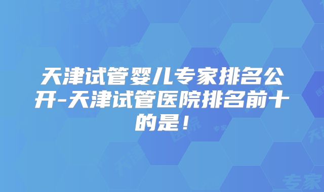 天津试管婴儿专家排名公开-天津试管医院排名前十的是!
