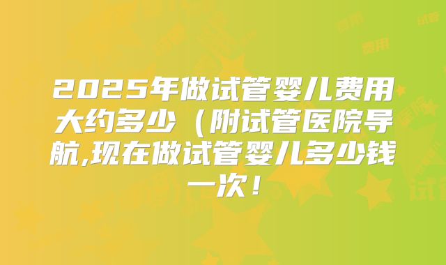 2025年做试管婴儿费用大约多少（附试管医院导航,现在做试管婴儿多少钱一次！