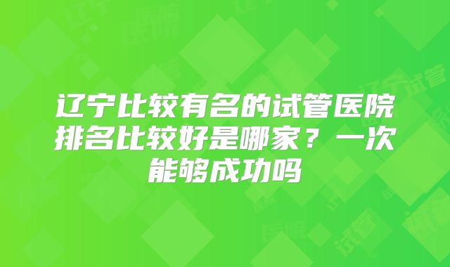 辽宁比较有名的试管医院排名比较好是哪家?一次能够成功吗
