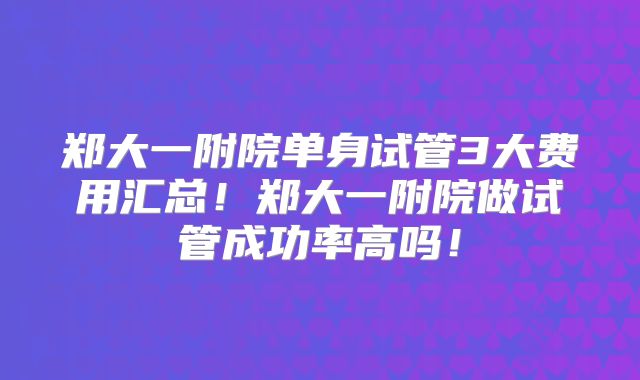 郑大一附院单身试管3大费用汇总!郑大一附院做试管成功率高吗!