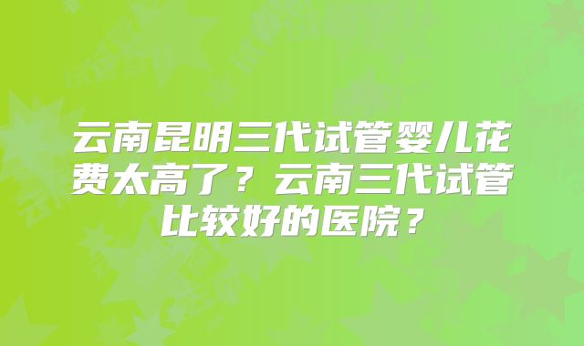 云南昆明三代试管婴儿花费太高了?云南三代试管比较好的医院?