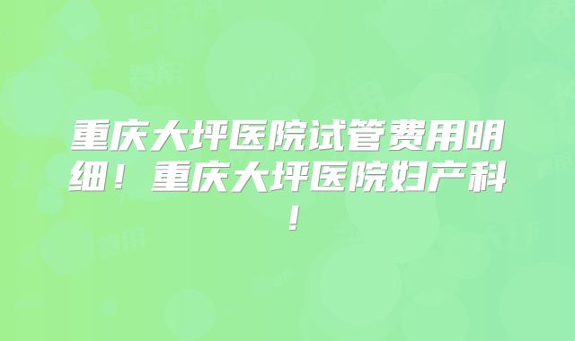 重庆大坪医院试管费用明细!重庆大坪医院妇产科!