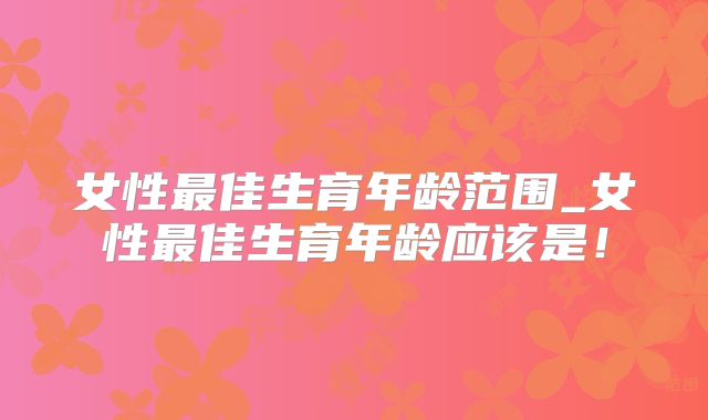 女性最佳生育年龄范围_女性最佳生育年龄应该是!