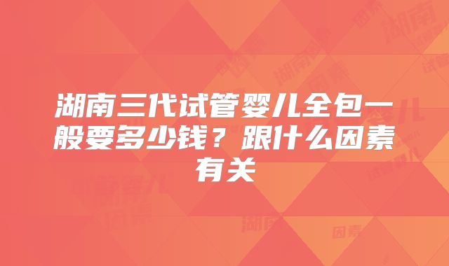 湖南三代试管婴儿全包一般要多少钱？跟什么因素有关