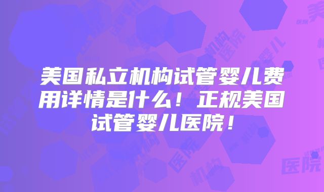 美国私立机构试管婴儿费用详情是什么！正规美国试管婴儿医院！