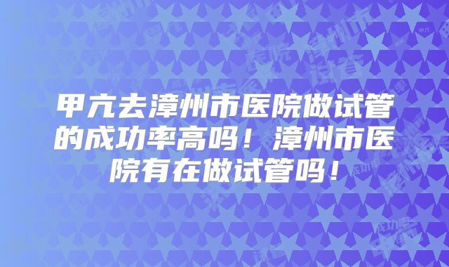 甲亢去漳州市医院做试管的成功率高吗！漳州市医院有在做试管吗！