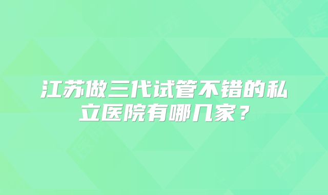 江苏做三代试管不错的私立医院有哪几家?