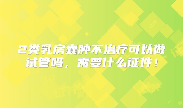2类乳房囊肿不治疗可以做试管吗,需要什么证件!