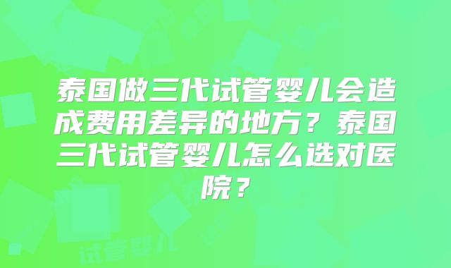 泰国做三代试管婴儿会造成费用差异的地方？泰国三代试管婴儿怎么选对医院？