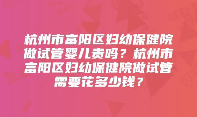 杭州市富阳区妇幼保健院做试管婴儿贵吗？杭州市富阳区妇幼保健院做试管需要花多少钱？