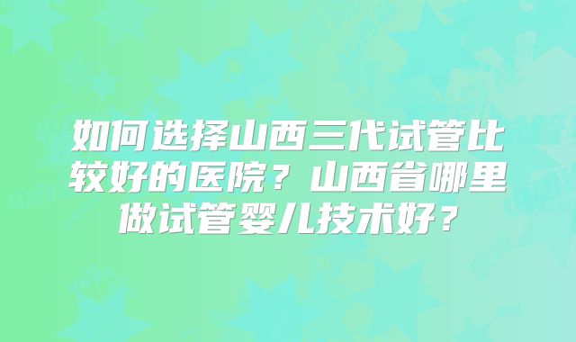 如何选择山西三代试管比较好的医院?山西省哪里做试管婴儿技术好?