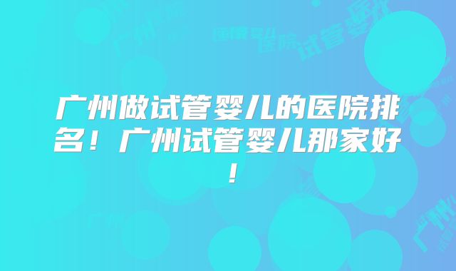 广州做试管婴儿的医院排名！广州试管婴儿那家好！