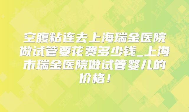 空腹粘连去上海瑞金医院做试管要花费多少钱_上海市瑞金医院做试管婴儿的价格!