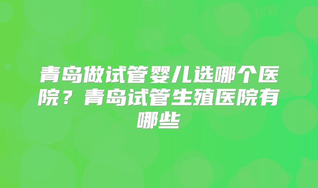 青岛做试管婴儿选哪个医院?青岛试管生殖医院有哪些