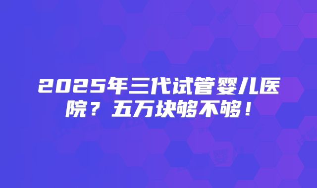 2025年三代试管婴儿医院？五万块够不够！