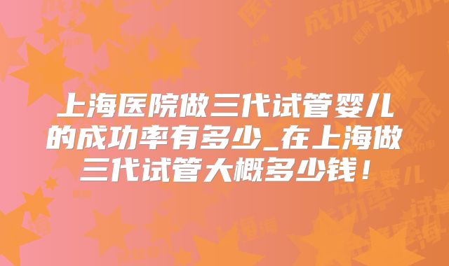 上海医院做三代试管婴儿的成功率有多少_在上海做三代试管大概多少钱!