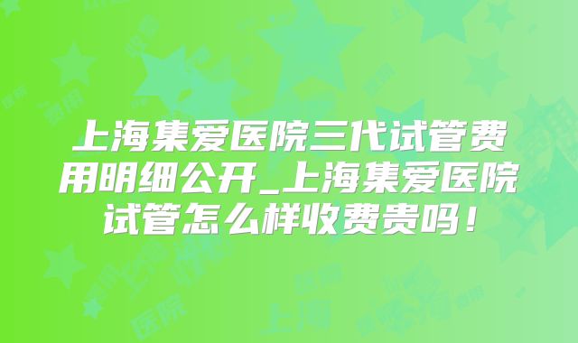 上海集爱医院三代试管费用明细公开_上海集爱医院试管怎么样收费贵吗!