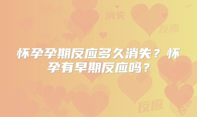 怀孕孕期反应多久消失?怀孕有早期反应吗?