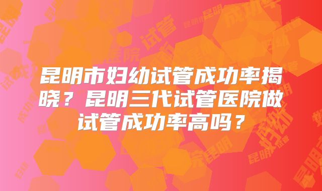 昆明市妇幼试管成功率揭晓?昆明三代试管医院做试管成功率高吗?