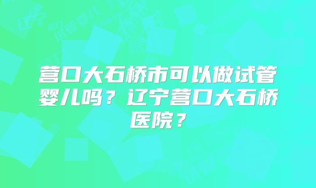 营口大石桥市可以做试管婴儿吗？辽宁营口大石桥医院？