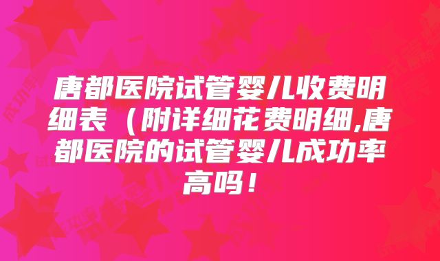 唐都医院试管婴儿收费明细表(附详细花费明细,唐都医院的试管婴儿成功率高吗!