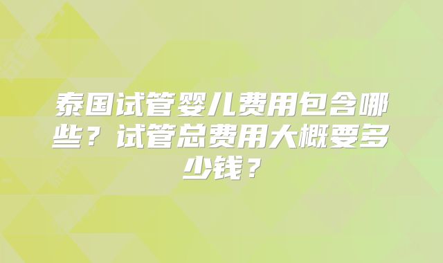 泰国试管婴儿费用包含哪些？试管总费用大概要多少钱？