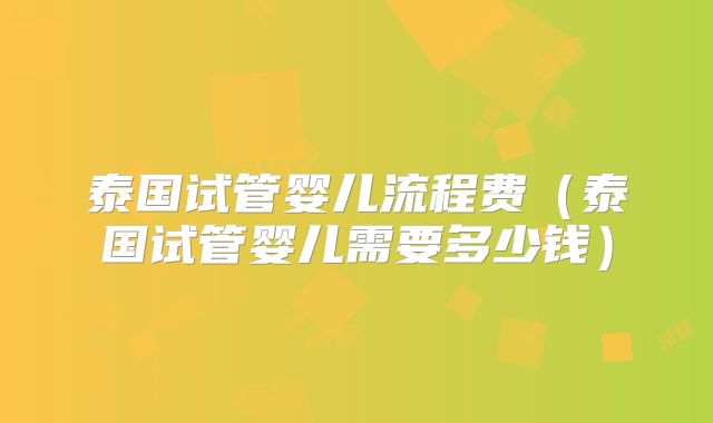 泰国试管婴儿流程费(泰国试管婴儿需要多少钱)