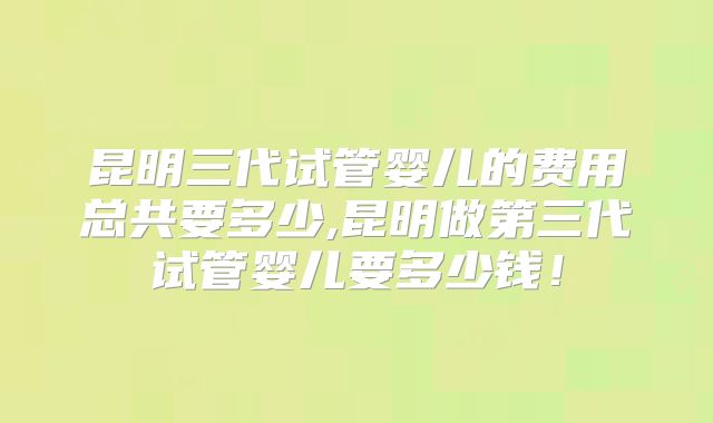 昆明三代试管婴儿的费用总共要多少,昆明做第三代试管婴儿要多少钱！
